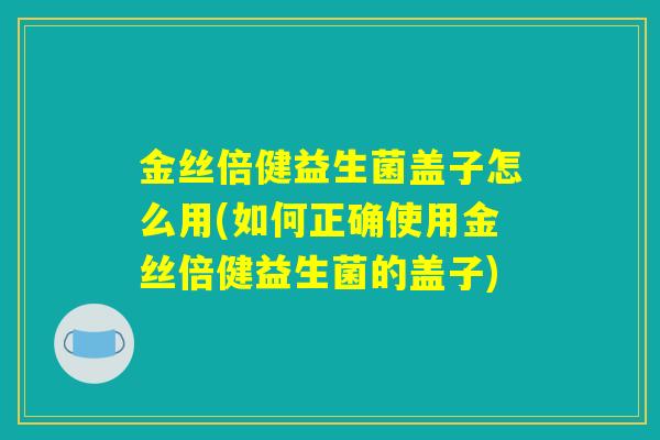 金丝倍健益生菌盖子怎么用(如何正确使用金丝倍健益生菌的盖子)