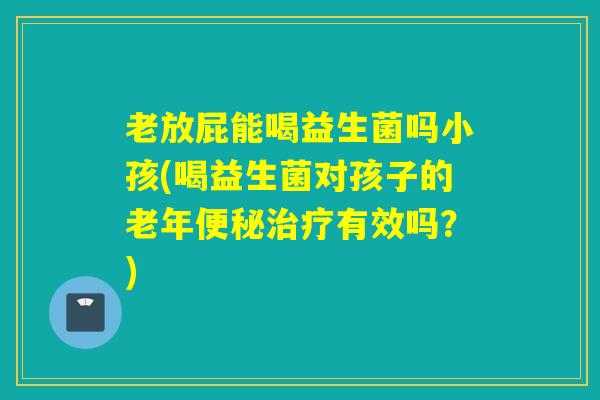 老放屁能喝益生菌吗小孩(喝益生菌对孩子的老年有效吗?) 老放屁能喝益生菌吗小孩(喝益生菌对孩子的老年有效吗?)