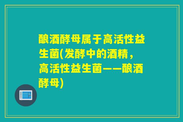 酿酒酵母属于高活性益生菌(发酵中的酒精,高活性益生菌——酿酒酵母) 酿酒酵母属于高活性益生菌(发酵中的酒精,高活性益生菌——酿酒酵母)