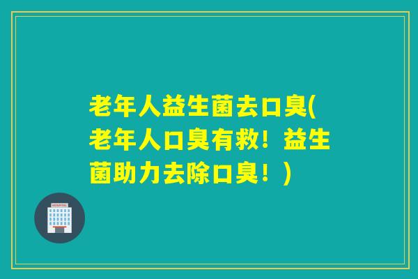 老年人益生菌去口臭(老年人口臭有救！益生菌助力去除口臭！)