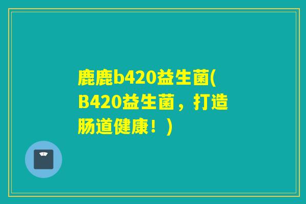 鹿鹿b420益生菌(B420益生菌，打造肠道健康！)