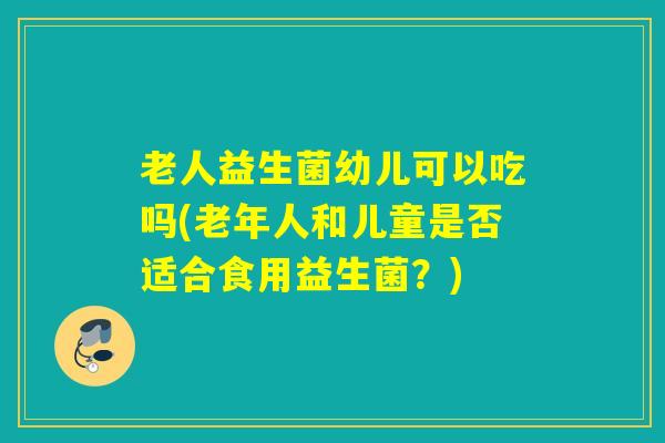 老人益生菌幼儿可以吃吗(老年人和儿童是否适合食用益生菌？)