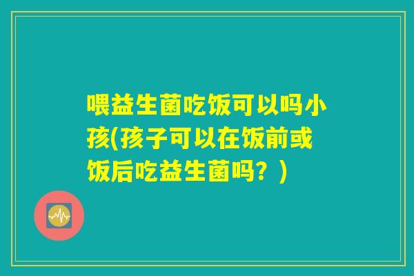 喂益生菌吃饭可以吗小孩(孩子可以在饭前或饭后吃益生菌吗？)