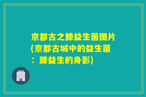 京都古之滕益生菌图片(京都古城中的益生菌:滕益生的身影) 京都古之滕益生菌图片(京都古城中的益生菌:滕益生的身影)