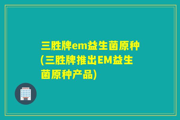 三胜牌em益生菌原种(三胜牌推出EM益生菌原种产品)