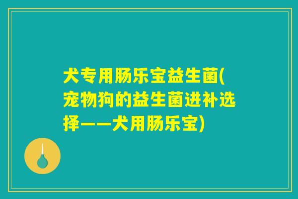 犬专用肠乐宝益生菌(宠物狗的益生菌进补选择——犬用肠乐宝) 犬专用肠乐宝益生菌(宠物狗的益生菌进补选择——犬用肠乐宝)