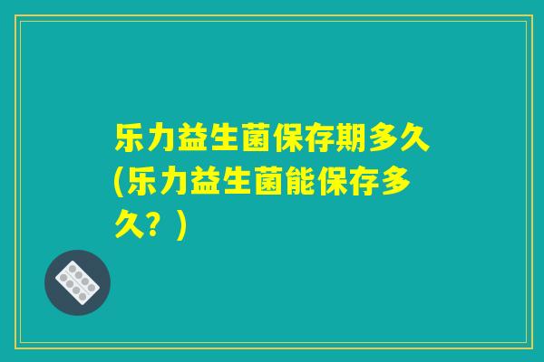 乐力益生菌保存期多久(乐力益生菌能保存多久？)