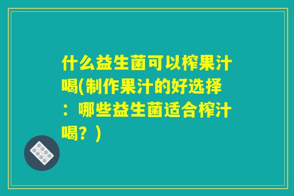 什么益生菌可以榨果汁喝(制作果汁的好选择：哪些益生菌适合榨汁喝？)