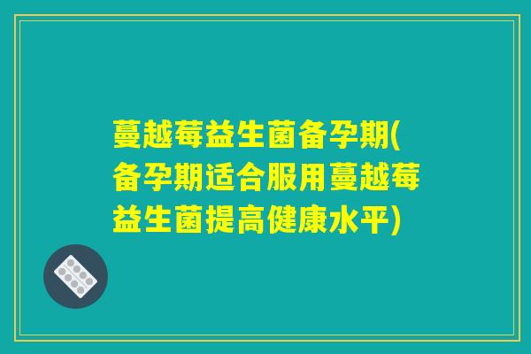 蔓越莓益生菌备孕期(备孕期适合服用蔓越莓益生菌提高健康水平)