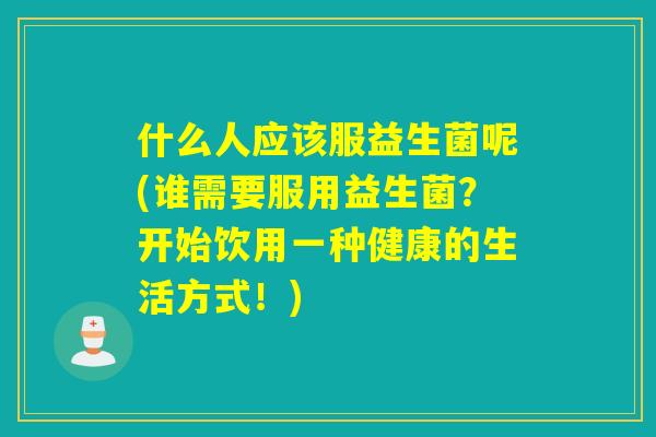 什么人应该服益生菌呢(谁需要服用益生菌？开始饮用一种健康的生活方式！)
