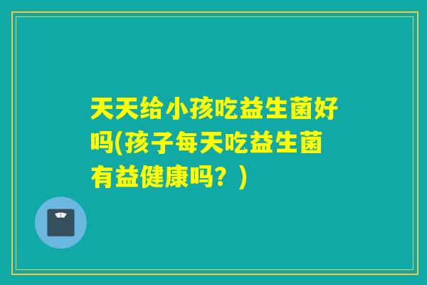 天天给小孩吃益生菌好吗(孩子每天吃益生菌有益健康吗？)