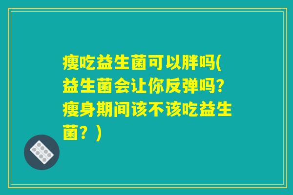瘦吃益生菌可以胖吗(益生菌会让你反弹吗？瘦身期间该不该吃益生菌？)