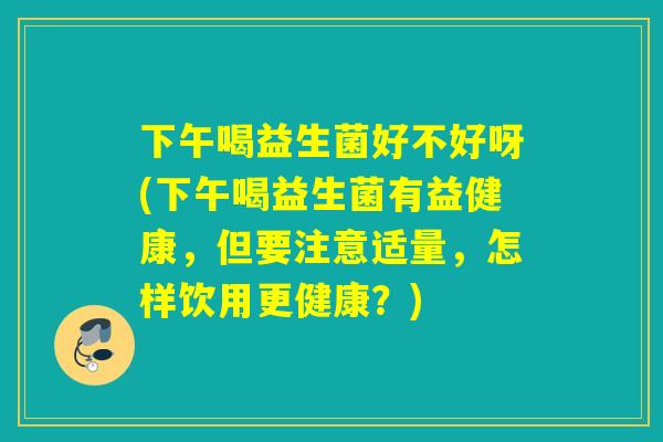 下午喝益生菌好不好呀(下午喝益生菌有益健康，但要注意适量，怎样饮用更健康？)