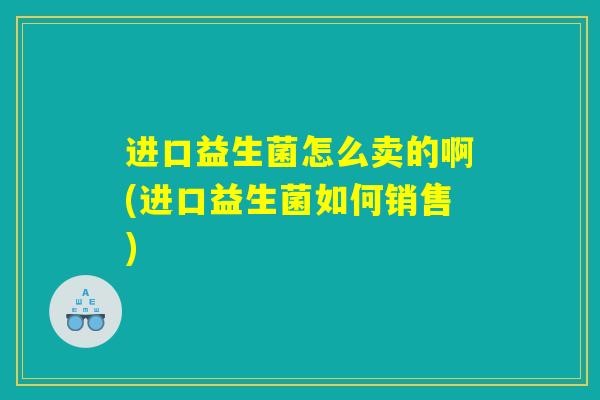 进口益生菌怎么卖的啊(进口益生菌如何销售)