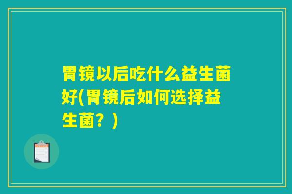 胃镜以后吃什么益生菌好(胃镜后如何选择益生菌?) 胃镜以后吃什么益生菌好(胃镜后如何选择益生菌?)