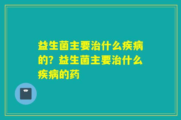 益生菌主要治什么疾病的？益生菌主要治什么疾病的药