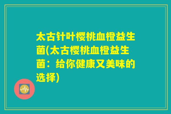 太古针叶樱桃血橙益生菌(太古樱桃血橙益生菌：给你健康又美味的选择)