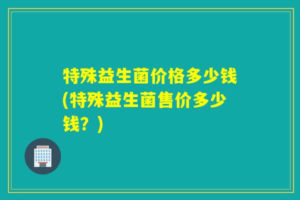 特殊益生菌价格多少钱(特殊益生菌售价多少钱？)