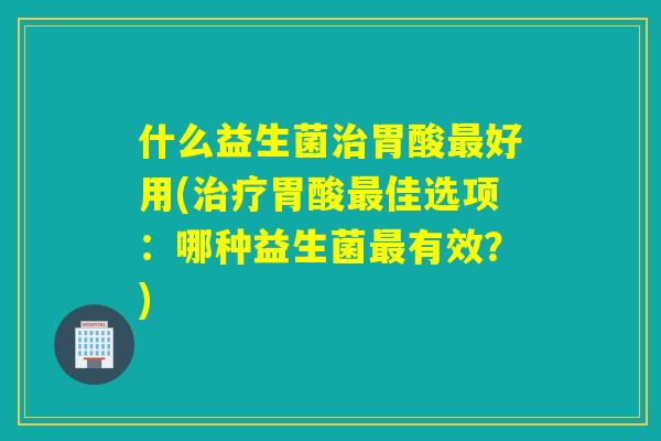 什么益生菌胃酸好用(胃酸佳选项:哪种益生菌有效?) 什么益生菌胃酸好用(胃酸佳选项:哪种益生菌有效?)
