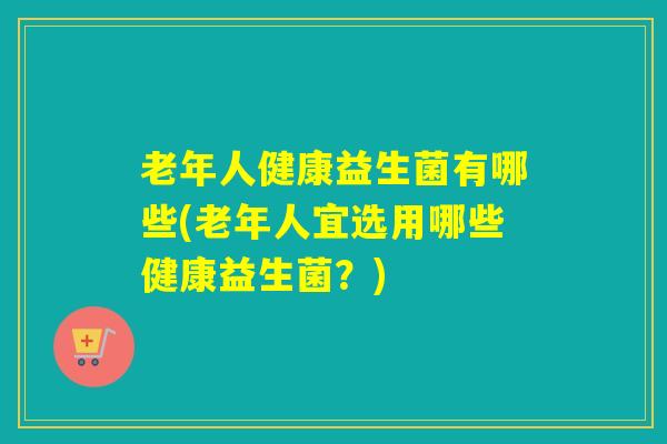 老年人健康益生菌有哪些(老年人宜选用哪些健康益生菌？)