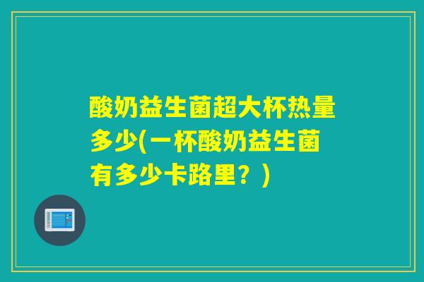 酸奶益生菌超大杯热量多少(一杯酸奶益生菌有多少卡路里？)