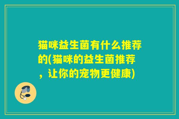 猫咪益生菌有什么推荐的(猫咪的益生菌推荐,让你的宠物更健康) 猫咪益生菌有什么推荐的(猫咪的益生菌推荐,让你的宠物更健康)
