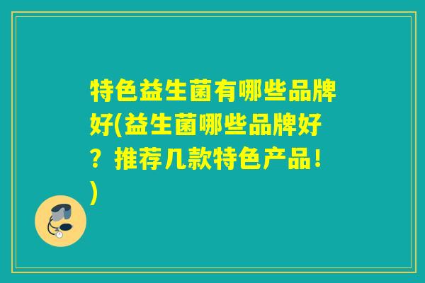 特色益生菌有哪些品牌好(益生菌哪些品牌好?推荐几款特色产品!) 特色益生菌有哪些品牌好(益生菌哪些品牌好?推荐几款特色产品!)