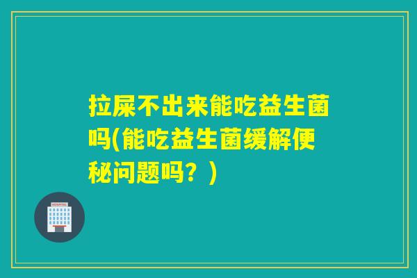 拉屎不出来能吃益生菌吗(能吃益生菌缓解便秘问题吗？)