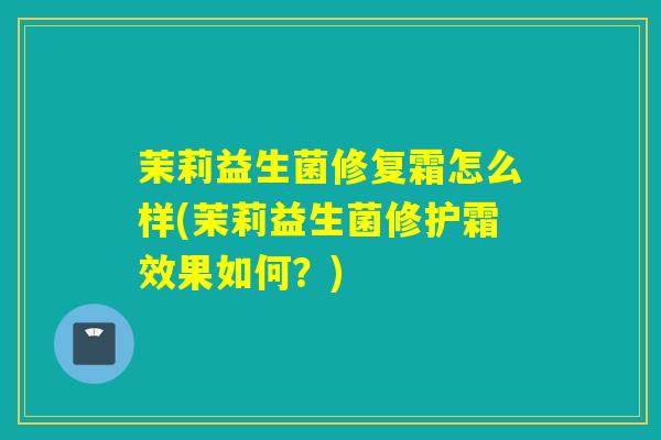 茉莉益生菌修复霜怎么样(茉莉益生菌修护霜效果如何？)