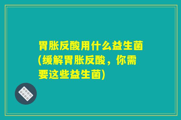 胃胀反酸用什么益生菌(缓解胃胀反酸，你需要这些益生菌)