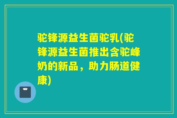 驼锋源益生菌驼乳(驼锋源益生菌推出含驼峰奶的新品,助力肠道健康) 驼锋源益生菌驼乳(驼锋源益生菌推出含驼峰奶的新品,助力肠道健康)