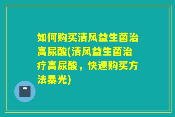 如何购买清风益生菌治高尿酸(清风益生菌治疗高尿酸，快速购买方法暴光)