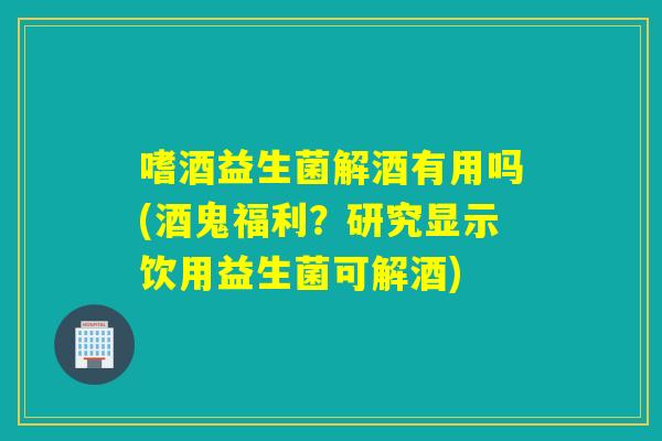 嗜酒益生菌解酒有用吗(酒鬼福利？研究显示饮用益生菌可解酒)