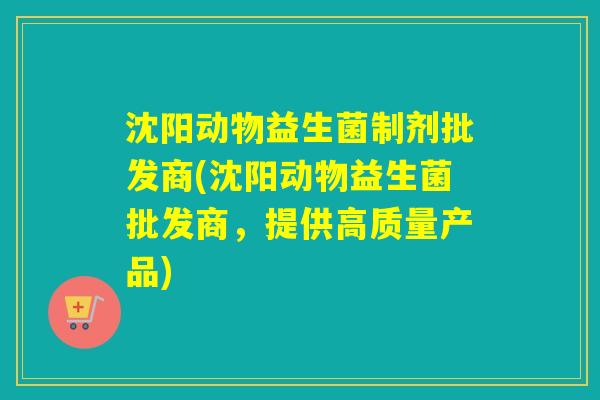 沈阳动物益生菌制剂批发商(沈阳动物益生菌批发商，提供高质量产品)