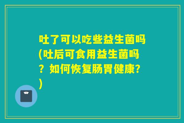 吐了可以吃些益生菌吗(吐后可食用益生菌吗？如何恢复肠胃健康？)