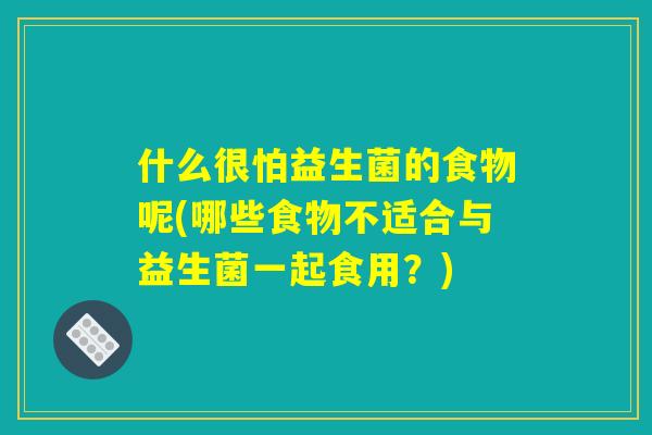什么很怕益生菌的食物呢(哪些食物不适合与益生菌一起食用?) 什么很怕益生菌的食物呢(哪些食物不适合与益生菌一起食用?)
