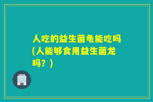 人吃的益生菌龟能吃吗(人能够食用益生菌龙吗？)