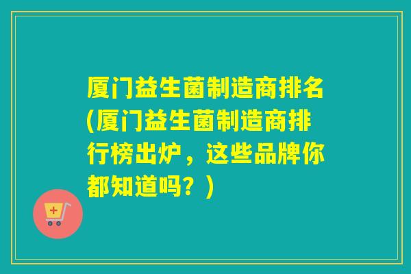 厦门益生菌制造商排名(厦门益生菌制造商排行榜出炉，这些品牌你都知道吗？)