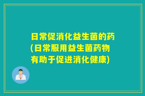 日常促消化益生菌的药(日常服用益生菌药物有助于促进消化健康)