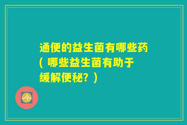 通便的益生菌有哪些药( 哪些益生菌有助于缓解便秘？)
