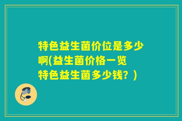 特色益生菌价位是多少啊(益生菌价格一览 特色益生菌多少钱？)