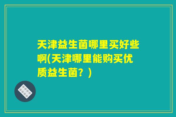 天津益生菌哪里买好些啊(天津哪里能购买优质益生菌？)