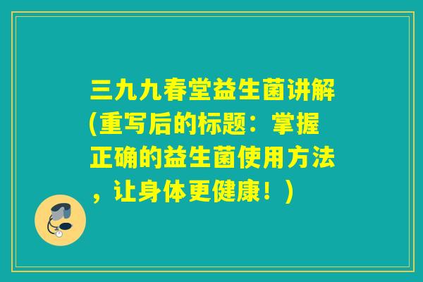 三九九春堂益生菌讲解(重写后的标题:掌握正确的益生菌使用方法,让身体更健康!) 三九九春堂益生菌讲解(重写后的标题:掌握正确的益生菌使用方法,让身体更健康!)