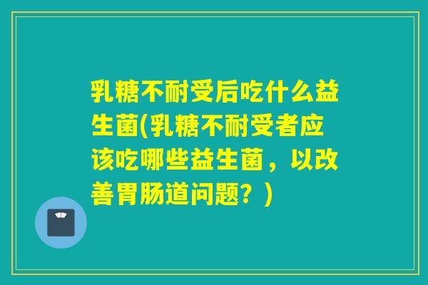 乳糖不耐受后吃什么益生菌(乳糖不耐受者应该吃哪些益生菌，以改善胃肠道问题？)