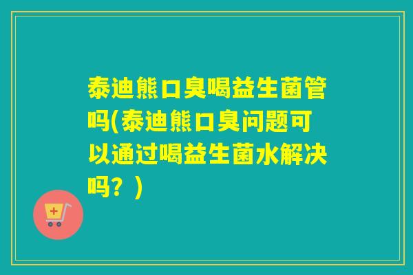 泰迪熊口臭喝益生菌管吗(泰迪熊口臭问题可以通过喝益生菌水解决吗？)