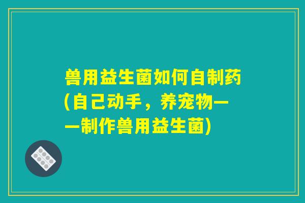 兽用益生菌如何自制药(自己动手,养宠物——制作兽用益生菌) 兽用益生菌如何自制药(自己动手,养宠物——制作兽用益生菌)