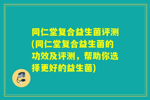 同仁堂复合益生菌评测(同仁堂复合益生菌的功效及评测，帮助你选择更好的益生菌)