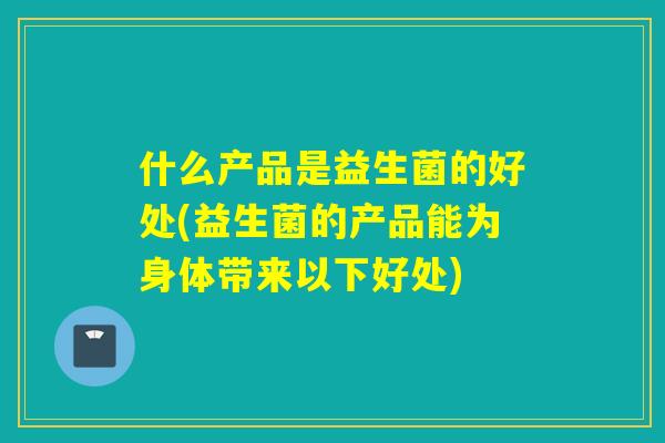 什么产品是益生菌的好处(益生菌的产品能为身体带来以下好处)