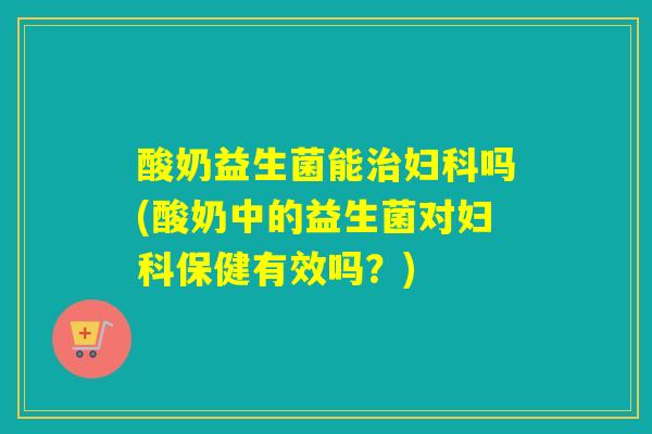 酸奶益生菌能治妇科吗(酸奶中的益生菌对妇科保健有效吗？)