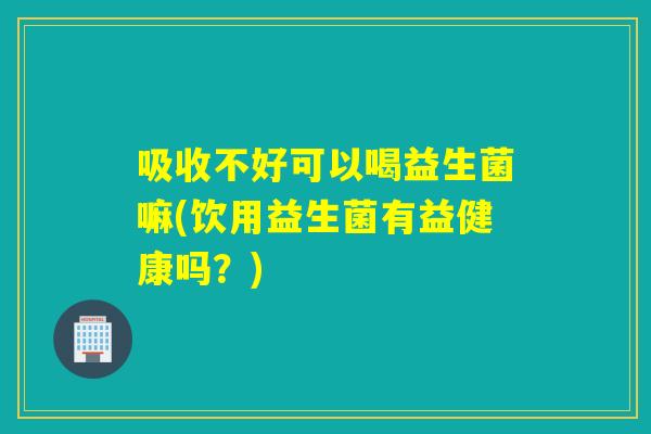 吸收不好可以喝益生菌嘛(饮用益生菌有益健康吗？)